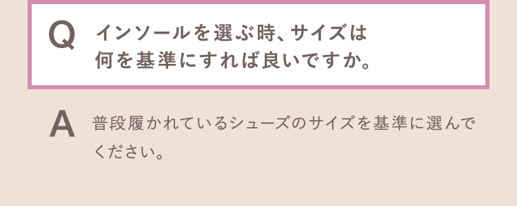 Q.インソールを選ぶ時、サイズは何を基準にすれば良いですか。 A.普段履かれているシューズのサイズを基準に選んでください。