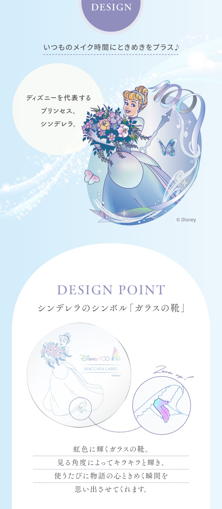 いつものメイク時間にときめきをプラス♪ ディズニーを代表するプリンセス、シンデレラ。 DESIGN POINT シンデレラのシンボル「ガラスの靴」