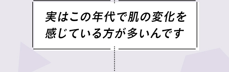 実はこの年代で肌の変化を感じている⽅が多いんです