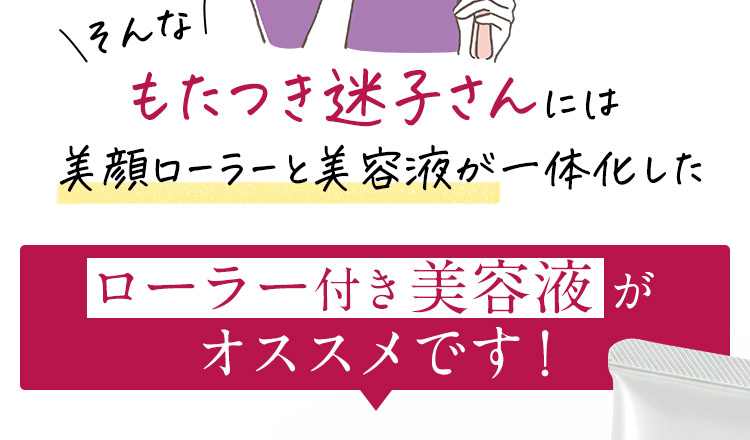 そんなもたつき迷子さんには美顔ローラーと美容液が一体化したローラー付き美容液がオススメです！