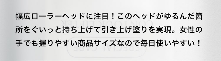 幅広ローラーヘッドに注目！このヘッドがゆるんだ箇所をぐいっと持ち上げて引き上げ塗りを実現。女性の手でも握りやすい商品サイズなので毎日使いやすい！