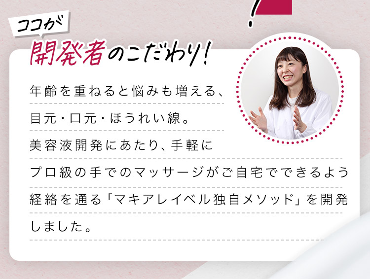 開発者のこだわり！ 年齢を重ねると悩みも増える、目元・口元・ほうれい線。美容液開発にあたり、手軽にプロ級の手でのマッサージがご自宅でできるよう経絡を通る「マキアレイベル独自メソッド」を開発しました。