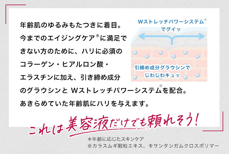 年齢肌のゆるみもたつきに着⽬。今までのエイジングケアに満⾜できない⽅のために、ハリに必須のコラーゲン・ヒアルロン酸・エラスチンに加え、引き締め成分のグラウシンと Wストレッチパワーシステムを配合。あきらめていた年齢肌にハリを与えます。