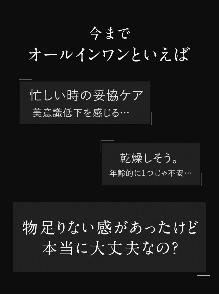 今までオールインワンといえば 忙しい時の妥協ケア 美意識低下を感じる… 乾燥しそう。年齢的に1つじゃ不安… 物足りない感があったけど本当に大丈夫なの？