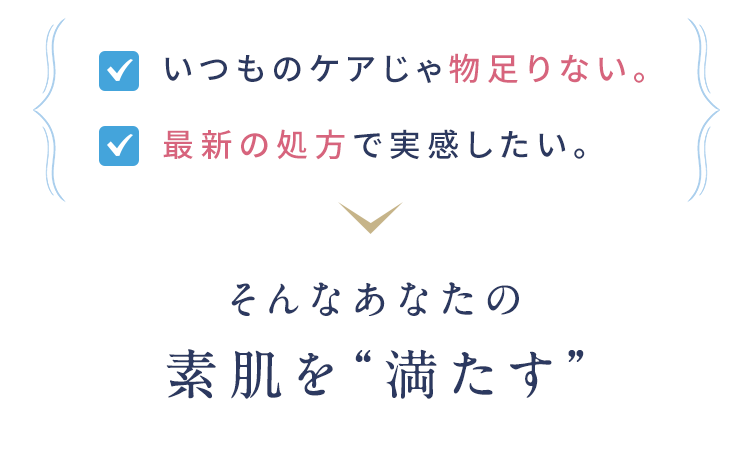 いつものケアじゃ物足りない。最新の処方で実感したい。 そんなあなたの素肌を“満たす”