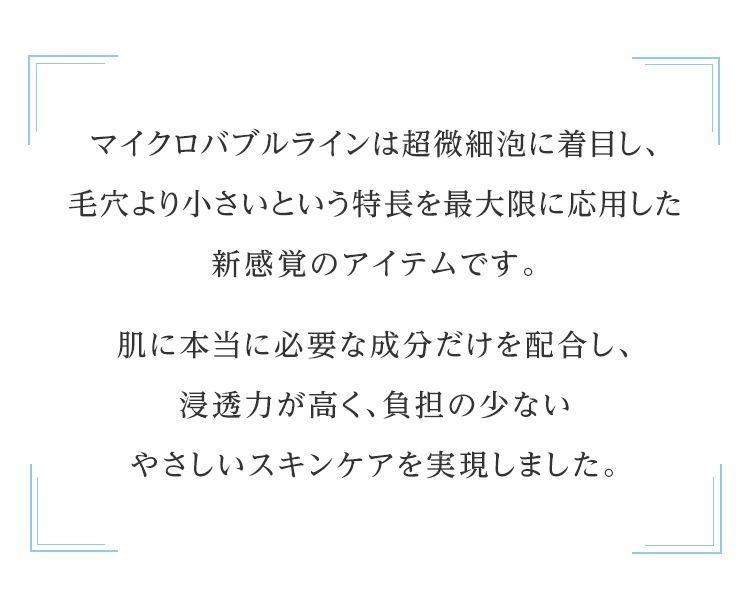 マイクロバブルラインは超微細泡に着目し、毛穴より小さいという特長を最大限に応用した新感覚のアイテムです。肌に本当に必要な成分だけを配合し、浸透力が高く、負担の少ないやさしいスキンケアを実現しました。