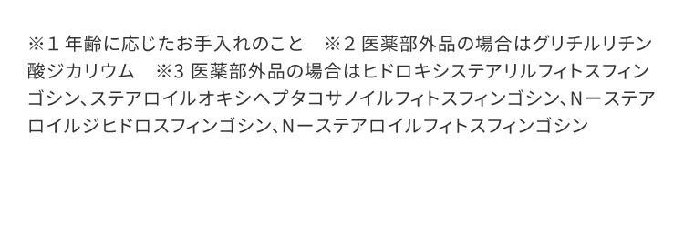 ※１ 年齢に応じたお手入れのこと　※２ 医薬部外品の場合はグリチルリチン酸ジカリウム　※3 医薬部外品の場合はヒドロキシステアリルフィトスフィンゴシン、ステアロイルオキシヘプタコサノイルフィトスフィンゴシン、Nーステアロイルジヒドロスフィンゴシン、Nーステアロイルフィトスフィンゴシン