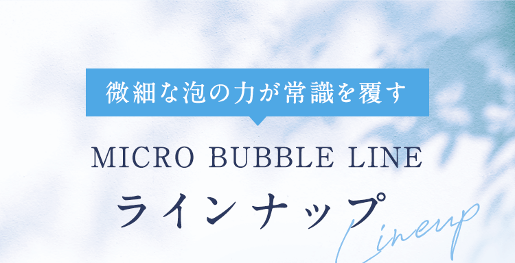 微細な泡の力が常識を覆す MICRO BUBBLE LINE ラインナップ