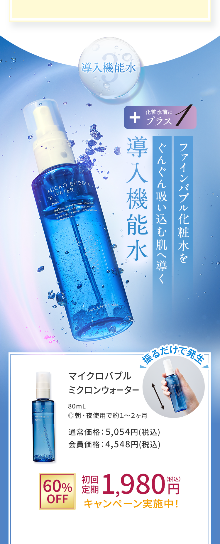 3.導入機能水 ファインバブル化粧水をぐんぐん吸い込む肌へ導く導入機能水 マイクロバブルミクロンウォーター 80mL ◎朝・夜使用で約１～２ヶ月 通常価格：5,054円(税込) 会員価格：4,548円(税込)