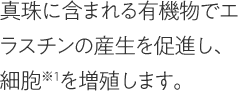 真珠に含まれる有機物でエラスチンの産生を促進し、細胞※1を増殖します。