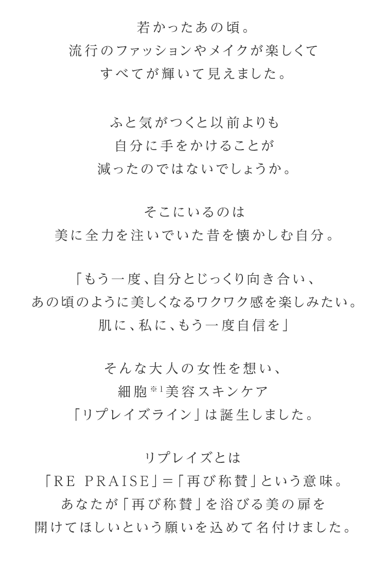 若かったあの頃。流行のファッションやメイクが楽しくてすべてが輝いて見えました。ふと気がつくと以前よりも自分に手をかけることが減ったのではないでしょうか。そこにいるのは美に全力を注いでいた昔を懐かしむ自分。「もう一度、自分とじっくり向き合い、あの頃のように美しくなるワクワク感を楽しみたい。肌に、私に、もう一度自信を」そんな大人の女性を想い、細胞※1美容スキンケア「リプレイズライン」は誕生しました。リプレイズとは「RE PRAISE」＝「再び称賛」という意味。あなたが「再び称賛」を浴びる美の扉を開けてほしいという願いを込めて名付けました。