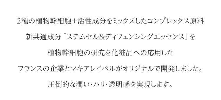 2種の植物幹細胞+活性成分をミックスしたコンプレックス原料 新共通成分「ステムセル＆ディフェンシングエッセンス」を植物幹細胞の研究を化粧品への応用したフランスの企業とマキアレイベルがオリジナルで開発しました。圧倒的な潤い・ハリ・透明感を実現します。