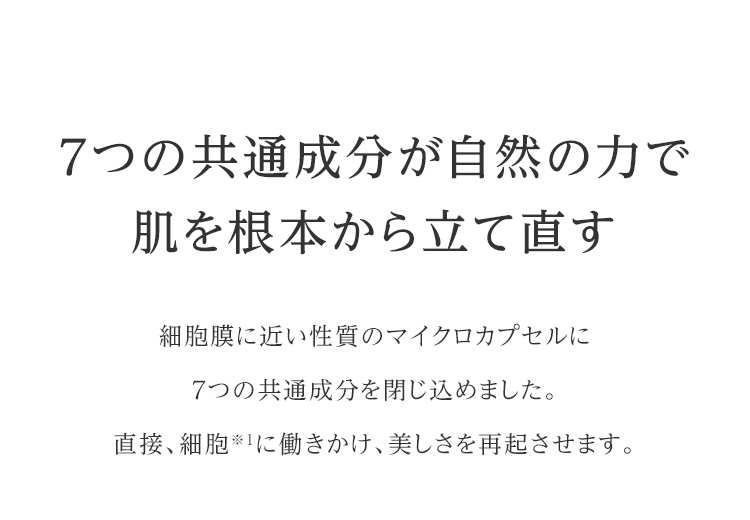 7つの共通成分が自然の力で肌を根本から立て直す 細胞膜に近い性質のマイクロカプセルに7つの共通成分を閉じ込めました。直接、細胞※１に働きかけ、美しさを再起させます。