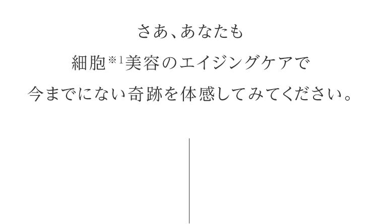 さあ、あなたも細胞※1美容のエイジングケアで今までにない奇跡を体感してみてください。