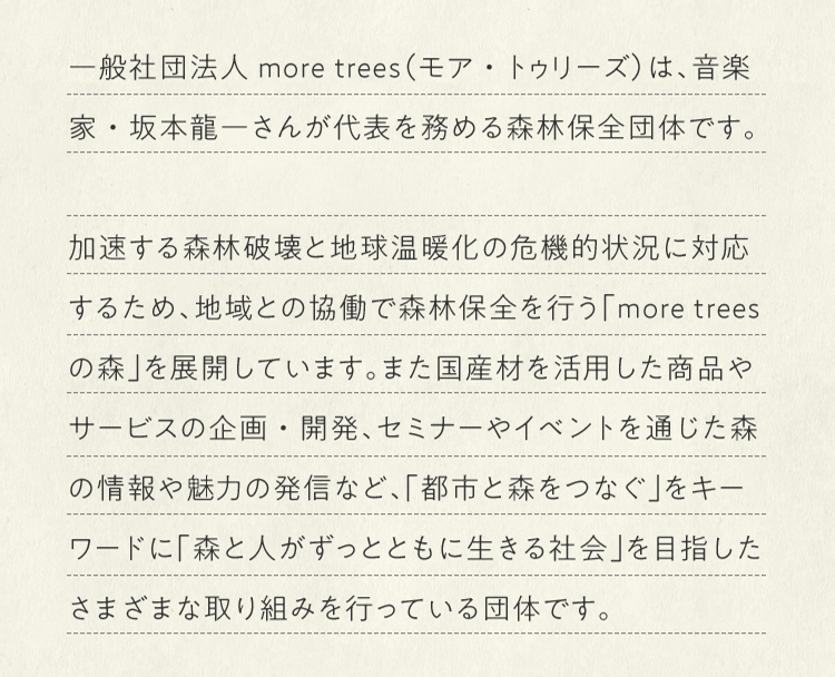 一般社団法人more trees（モア・トゥリーズ）は、音楽家・坂本龍一さんが代表を務める森林保全団体です。加速する森林破壊と地球温暖化の危機的状況に対応するため、地域との協働で森林保全を行う「more treesの森」を展開しています。また国産材を活用した商品やサービスの企画・開発、セミナーやイベントを通じた森の情報や魅力の発信など、「都市と森をつなぐ」をキーワードに「森と人がずっとともに生きる社会」を目指したさまざまな取り組みを行っている団体です。