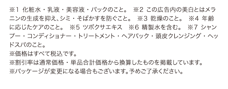 
					※１ 化粧水・乳液・美容液・パックのこと。
					※２ この広告内の美白とはメラニンの生成を抑え、シミ・そばかすを防ぐこと。
					※３ 乾燥のこと。
					※４ 年齢に応じたケアのこと。
					※５ ツボクサエキス
					※６ 精製水を含む。
					※７ シャンプー・コンディショナー・トリートメント・ヘアパック・頭皮クレンジング・ヘッドスパのこと。
					※価格はすべて税込です。
					※割引率は通常価格・単品合計価格から換算したものを掲載しています。
					※パッケージが変更になる場合もございます。予めご了承ください。