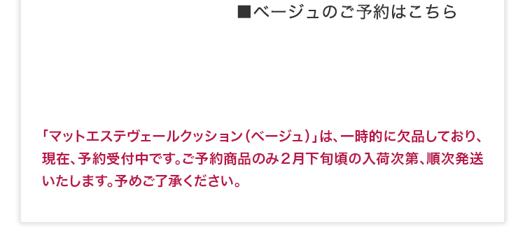 ■ベージュのご予約はこちら 「マットエステヴェールクッション（ベージュ）」は、一時的に欠品しており、現在、予約受付中です。ご予約商品のみ２月下旬頃の入荷次第、順次発送いたします。予めご了承ください。