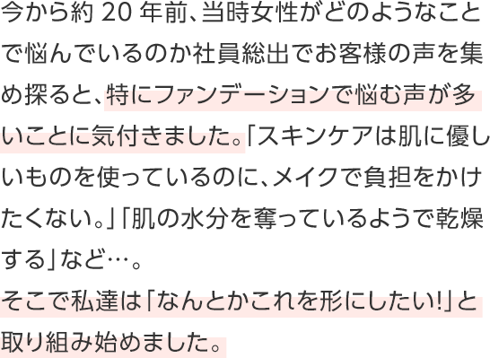 今から約20年前、当時女性がどのようなことで悩んでいるのか社員総出でお客様の声を集め探ると、特にファンデーションで悩む声が多いことに気付きました。「スキンケアは肌に優しいものを使っているのに、メイクで負担をかけたくない。」「肌の水分を奪っているようで乾燥する」など…。そこで私達は「なんとかこれを形にしたい！」と取り組み始めました。