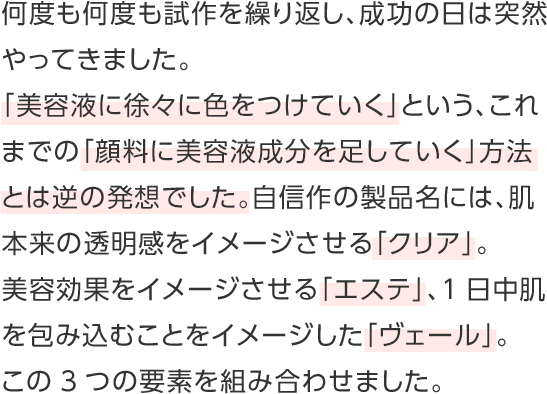 何度も何度も試作を繰り返し、成功の日は突然やってきました。「美容液に徐々に色をつけていく」という、これまでの「顔料に美容液成分を足していく」方法とは逆の発想でした。自信作の製品名には、肌本来の透明感をイメージさせる「クリア」。美容効果をイメージさせる「エステ」、1日中肌を包み込むことをイメージした「ヴェール」。この3つの要素を組み合わせました。