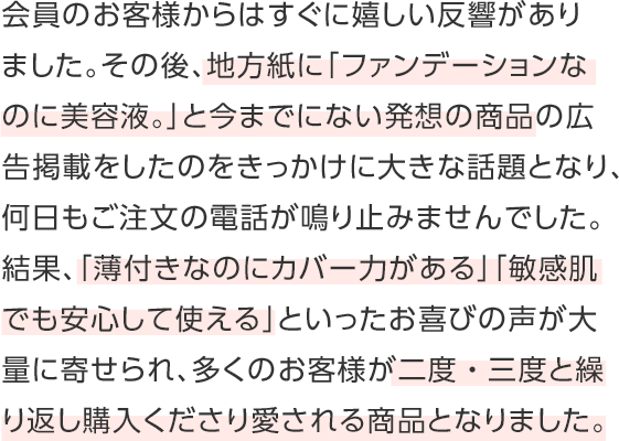 会員のお客様からはすぐに嬉しい反響がありました。その後、地方紙に「ファンデーションなのに美容液。」と今までにない発想の商品の広告掲載をしたのをきっかけに大きな話題となり、何日もご注文の電話が鳴り止みませんでした。結果、「薄付きなのにカバー力がある」「敏感肌でも安心して使える」といったお喜びの声が大量に寄せられ、多くのお客様が二度・三度と繰り返し購入くださり愛される商品となりました。