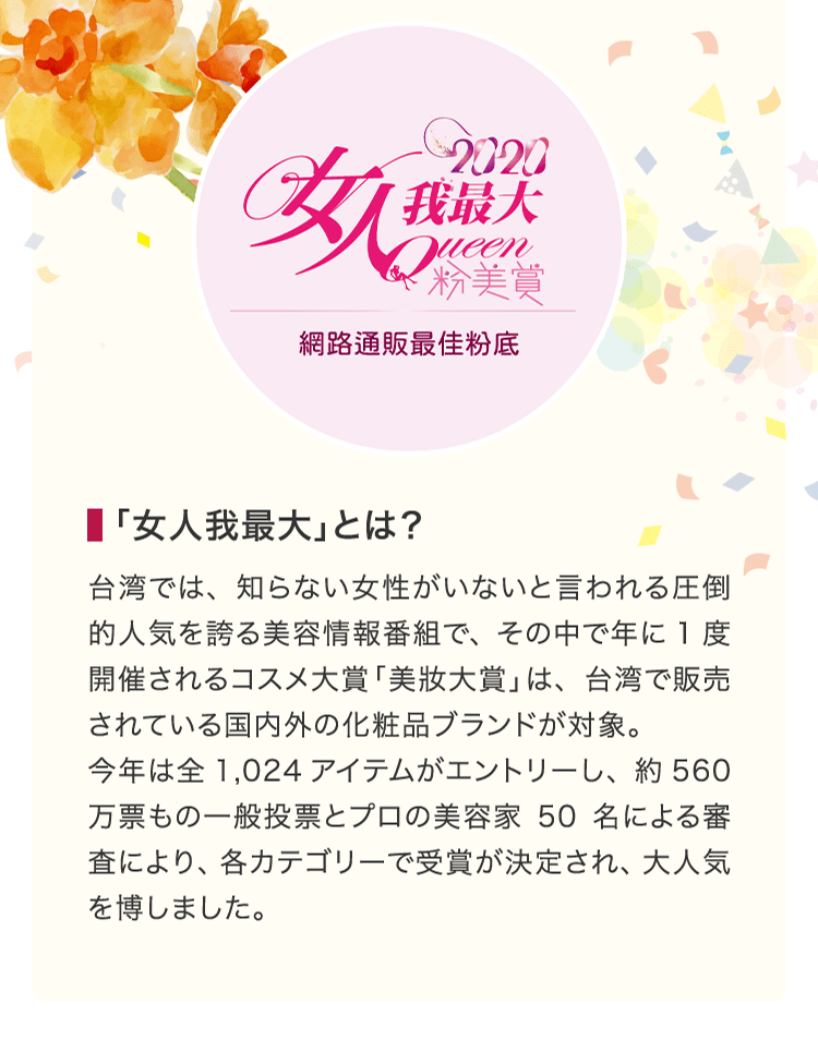 「⼥⼈我最⼤」とは？ 台湾では、知らない女性がいないと言われる圧倒的人気を誇る美容情報番組で、その中で年に1度開催されるコスメ大賞「美妝大賞」は、台湾で販売されている国内外の化粧品ブランドが対象。今年は全1,024アイテムがエントリーし、約560万票もの一般投票とプロの美容家50名による審査により、各カテゴリーで受賞が決定され、大人気を博しました。