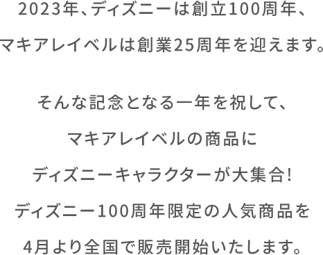 2023年、ディズニーは創⽴100周年、マキアレイベルは創業25周年を迎えます。