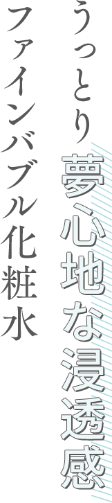 うっとり夢心地な浸透感 ファインバブル化粧水