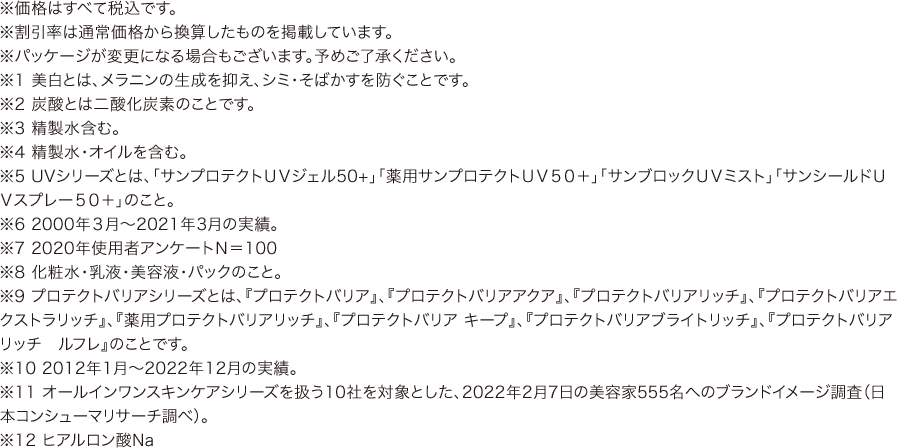 ※価格はすべて税込です。
				※割引率は通常価格から換算したものを掲載しています。
				※パッケージが変更になる場合もございます。予めご了承ください。
				※1 美白とは、メラニンの生成を抑え、シミ・そばかすを防ぐことです。
				※2 炭酸とは二酸化炭素のことです。
				※3 精製水含む。
				※4 精製水・オイルを含む。
				※5 UVシリーズとは、「サンプロテクトＵＶジェル50+」「薬用サンプロテクトＵＶ５０＋」「サンブロックＵＶミスト」「サンシールドＵＶスプレー５０＋」のこと。
				※6 2000年３月～2021年3月の実績。
				※7 2020年使用者アンケートＮ＝100
				※8 化粧水・乳液・美容液・パックのこと。
				※9 プロテクトバリアシリーズとは、『プロテクトバリア』、『プロテクトバリアアクア』、『プロテクトバリアリッチ』、『プロテクトバリアエクストラリッチ』、『薬用プロテクトバリアリッチ』、『プロテクトバリア キープ』、『プロテクトバリアブライトリッチ』、『プロテクトバリアリッチ　ルフレ』のことです。
				※10 2012年1月～2022年12月の実績。
				※11 オールインワンスキンケアシリーズを扱う10社を対象とした、2022年2月7日の美容家555名へのブランドイメージ調査（日本コンシューマリサーチ調べ）。
				※12 ヒアルロン酸Na