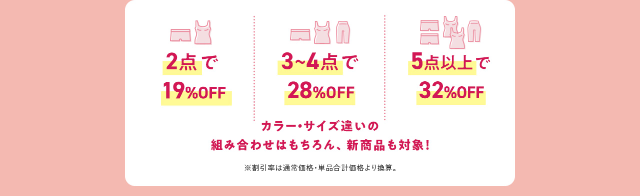 2点で19%OFF 3~4点で28%OFF 5点以上で32%OFF カラー・サイズ違いの組み合わせはもちろん、新商品も対象！