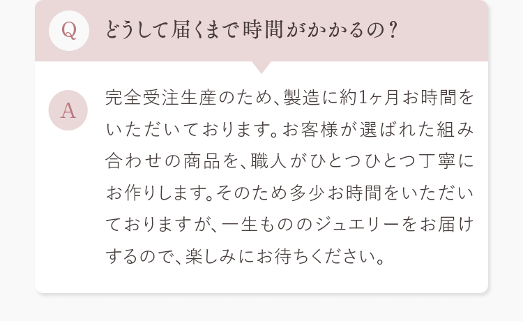 Q.どうして届くまで時間がかかるの？ A.完全受注生産のため、製造に約1ヶ月お時間をいただいております。お客様が選ばれた組み合わせの商品を、職人がひとつひとつ丁寧にお作りします。そのため多少お時間をいただいておりますが、一生もののジュエリーをお届けするので、楽しみにお待ちください。