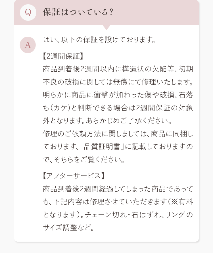 Q.保証はついている？ A.はい、以下の保証を設けております。
            【2週間保証】
            商品到着後2週間以内に構造状の欠陥等、初期不良の破損に関しては無償にて修理いたします。明らかに商品に衝撃が加わった傷や破損、石落ち（カケ）と判断できる場合は2週間保証の対象外となります。あらかじめご了承ください。修理のご依頼方法に関しましては、商品に同梱しております、「品質証明書」に記載しておりますので、そちらをご覧ください。
            【アフターサービス】
            商品到着後2週間経過してしまった商品であっても、下記内容は修理させていただきます（※有料となります）。チェーン切れ・石はずれ、リングのサイズ調整など。
