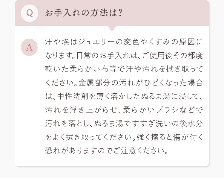 Q.お手入れの方法は？ A.汗や埃はジュエリーの変色やくすみの原因になります。日常のお手入れは､ご使用後その都度乾いた柔らかい布等で汗や汚れを拭き取ってください。金属部分の汚れがひどくなった場合は､中性洗剤を薄く溶かしたぬるま湯に浸して､汚れを浮き上がらせ､柔らかいブラシなどで汚れを落とし､ぬるま湯ですすぎ洗いの後水分をよく拭き取ってください。強く擦ると傷が付く恐れがありますのでご注意ください。