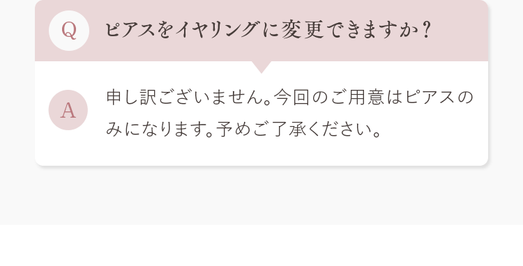 Q.ピアスをイヤリングに変更できますか？ A.申し訳ございません。今回のご用意はピアスのみになります。予めご了承ください。