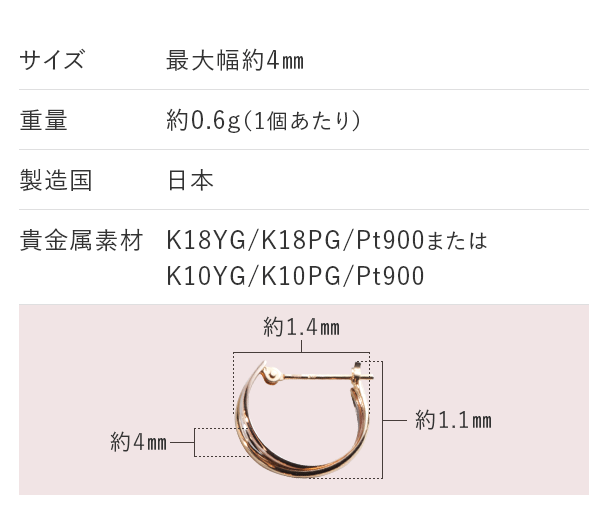 サイズ：最大幅約4mm 重量：約0.6g（1個あたり） 製造国：日本 貴金属素材：K18YG/K18PG/Pt900またはK10YG/K10PG/Pt900