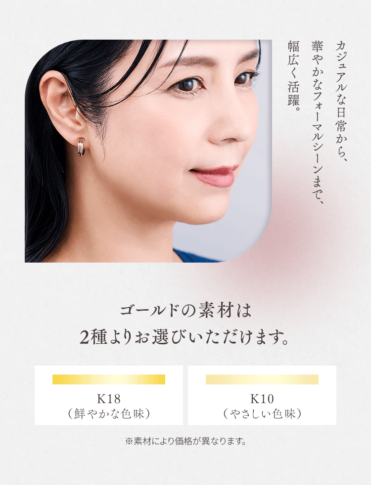 カジュアルな日常から、華やかなフォーマルシーンまで、幅広く活躍。 ゴールドの素材は2種よりお選びいただけます。
