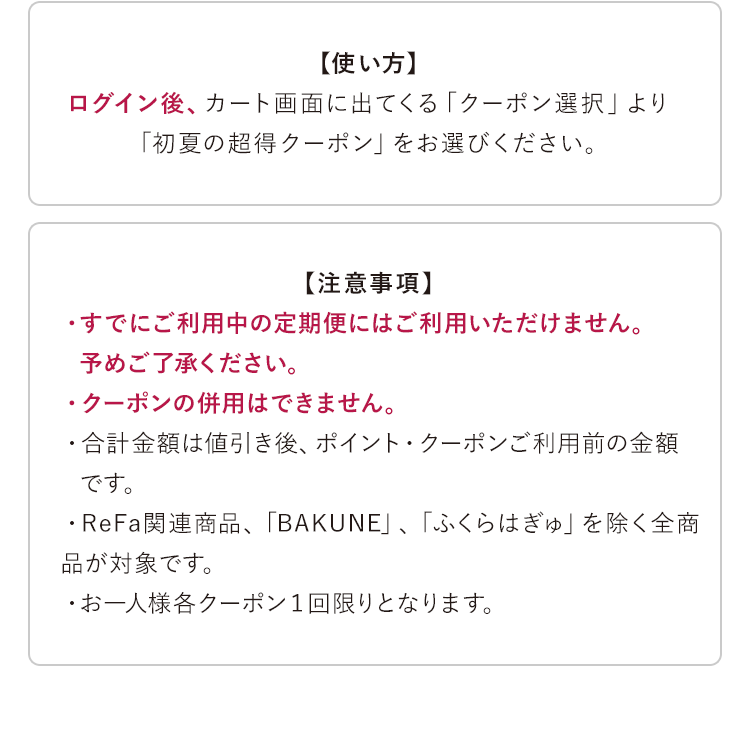 【使い方】ログイン後、カート画面に出てくる「クーポン選択」より「初夏の超得クーポン」をお選びください。【注意事項】・すでにご利用中の定期便にはご利用いただけません。予めご了承ください。・クーポンの併用はできません。・合計金額は値引き後、ポイント・クーポンご利用前の金額です。・ReFa関連商品、「BAKUNE」、「ふくらはぎゅ」を除く全商品が対象です。・お一人様各クーポン1回限りとなります。