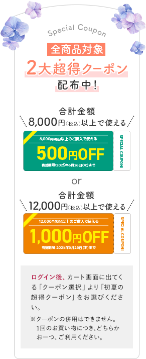 全商品対象 ２大超得クーポン配布中！ 合計金額8,000円（税込）以上で使える500円OFF 有効期限：2025年6月26日(木)まで or 合計金額12,000円（税込）以上で使える1,000円OFF 有効期限：2025年6月26日(木)まで