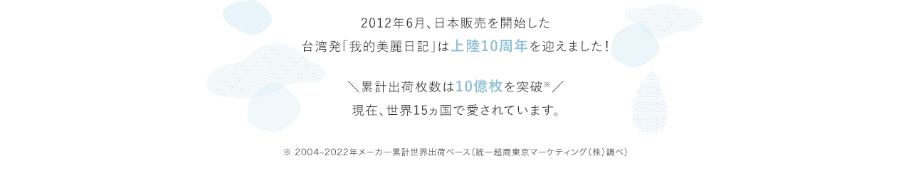 2012年6月、日本販売を開始した台湾発「我的美麗日記」は上陸10周年を迎えました！ ＼累計出荷枚数は10億枚を突破※／現在、世界15ヵ国で愛されています。 ※ 2004~2022年メーカー累計世界出荷ベース（統一超商東京マーケティング（株）調べ）