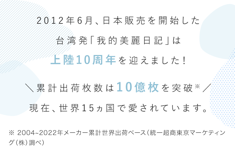 2012年6月、日本販売を開始した台湾発「我的美麗日記」は上陸10周年を迎えました！ ＼累計出荷枚数は10億枚を突破※／現在、世界15ヵ国で愛されています。 ※ 2004~2022年メーカー累計世界出荷ベース（統一超商東京マーケティング（株）調べ）