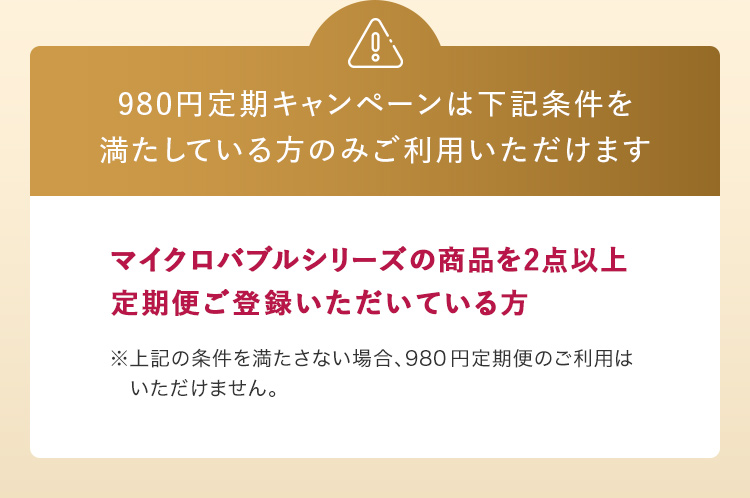 980円定期キャンペーンは下記条件を満たしている方のみご利用いただけます マイクロバブルシリーズの商品を2点以上定期便ご登録いただいている方