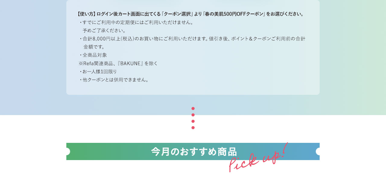 【使い方】ログイン後カート画面に出てくる「クーポン選択」より「春の美肌500円OFFクーポン」をお選びください。・すでにご利用中の定期便にはご利用いただけません。予めご了承ください。・合計8,000円以上(税込)のお買い物にご利用いただけます。　値引き後、ポイント＆クーポンご利用前の合計金額です。・全商品対象※Refa関連商品、『BAKUNE』を除く・お一人様1回限り・他クーポンとは併用できません。
