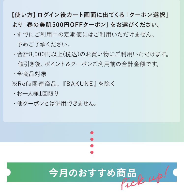 【使い方】ログイン後カート画面に出てくる「クーポン選択」より「春の美肌500円OFFクーポン」をお選びください。・すでにご利用中の定期便にはご利用いただけません。予めご了承ください。・合計8,000円以上(税込)のお買い物にご利用いただけます。　値引き後、ポイント＆クーポンご利用前の合計金額です。・全商品対象※Refa関連商品、『BAKUNE』を除く・お一人様1回限り・他クーポンとは併用できません。