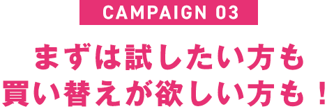 Campaign 03｜まずは試したい方も買い替えが欲しい方も！
