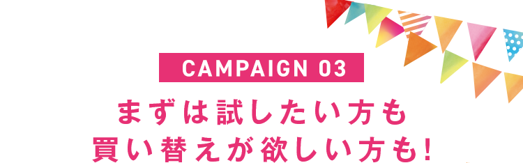 CAMPAIGN 03｜まずは試したい方も買い替えが欲しい方も！