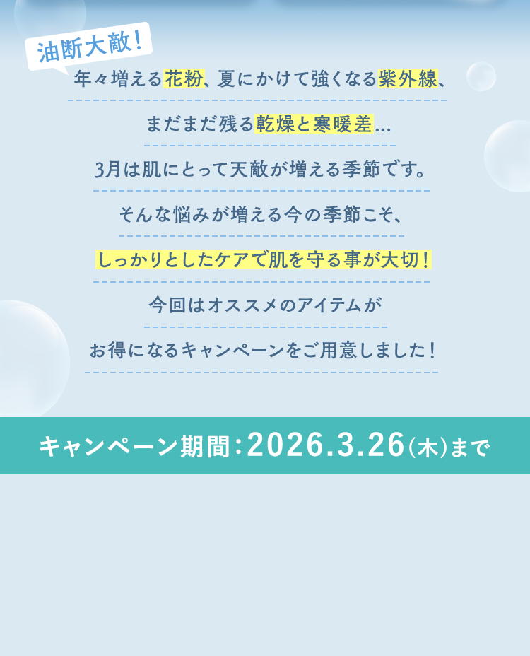 年々増える花粉、夏にかけて強くなる紫外線、まだまだ残る乾燥と寒暖差...3月は肌にとって天敵が増える季節です。そんな悩みが増える今の季節こそ、しっかりとしたケアで肌を守る事が大切！今回はオススメのアイテムがお得になるキャンペーンをご用意しました！