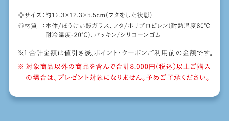 ◎サイズ：約12.3×12.3×5.5cm(フタをした状態) ◎材質：本体/ほうけい酸ガラス、フタ/ポリプロピレン(耐熱温度80℃耐冷温度-20℃)、パッキン/シリコーンゴム