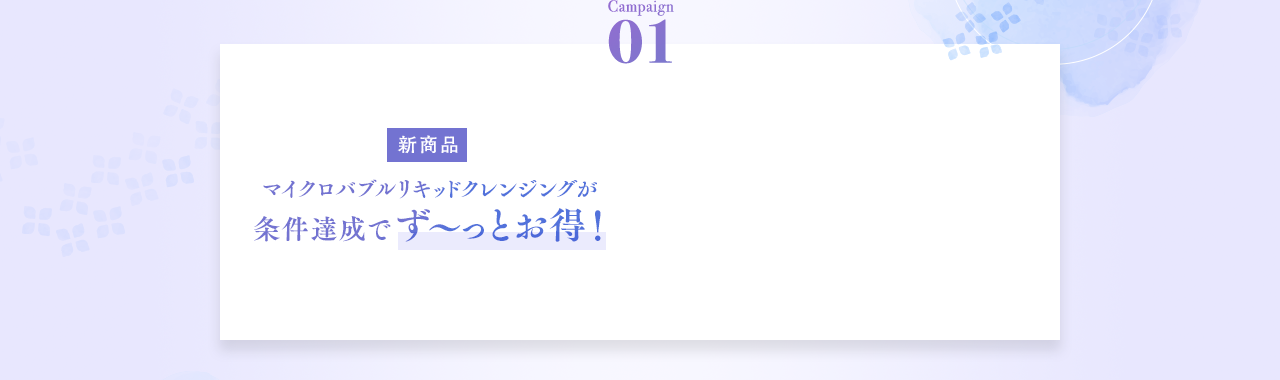 Campaign01 マイクロバブルリキッドクレンジングが条件達成でず〜っとお得！