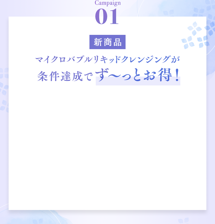 Campaign01 マイクロバブルリキッドクレンジングが条件達成でず〜っとお得！