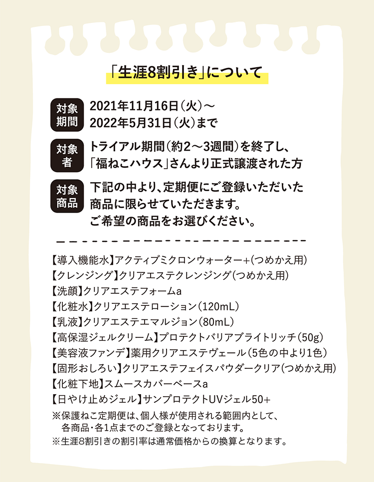 「生涯8割引き」について | 対象期間 2021年11月16日(火)〜2022年5月31日(火)まで | 対象者 トライアル期間(約2～3週間)を終了し、「福ねこハウス」さんより正式譲渡された方 | 対象商品 下記の中より、定期便にご登録いただいた商品に限らせていただきます。ご希望の商品をお選びください。 | 【導入機能水】アクティブミクロンウォーター+(つめかえ用)【クレンジング】クリアエステクレンジング(つめかえ用)【洗顔】クリアエステフォームa【化粧水】クリアエステローション(120mL)【乳液】クリアエステエマルジョン(80mL)【高保湿ジェルクリーム】プロテクトバリアブライトリッチ(50g)【美容液ファンデ】薬用クリアエステヴェール(5色の中より1色)【固形おしろい】クリアエステフェイスパウダークリア(つめかえ用)【化粧下地】スムースカバーベースa【日やけ止めジェル】サンプロテクトUVジェル50+ | ※保護ねこ定期便は、個人様が使用される範囲内として、各商品・各1点までのご登録となっております。 ※生涯8割引きの割引率は通常価格からの換算となります。