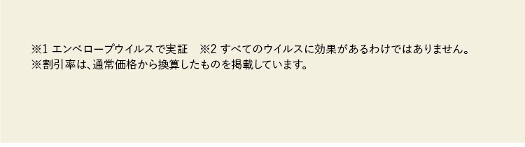 ※1 エンベロープウイルスで実証　※2 すべてのウイルスに効果があるわけではありません。※割引率は、通常価格から換算したものを掲載しています。